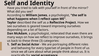 Self and Identity
Have you tried to talk with yourself in front of the mirror?
What did you see?
According to William James, a psychologist, “the self is
what happens when I reflect upon ME".
Taylor described the self as a Reflective Project. How we
see ourselves is geared toward improving ourselves
depending on a lot of factors.
Dan McAdam, a psychologist, reiterated that even there are
many ways on how we reflect to improve ourselves, it brings
us back to these three (3) categories:
1. Self as Social Actor - We are portraying different roles
and behaving for every type/set of people in front of us
since we all care about what people think about us. It is
 