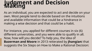 Judgment and Decision
Making
As an individual, you are expected to act and decide on your
own. Most people tend to decide based on the intuitions
and available information that could be a hindrance in
making a wise decision and that could be a habit.
For instance, you applied for different courses in six (6)
different universities, and you were able to qualify in all.
Now, how will you decide? To help you, the idea of
Bazerman and Moore in 2013 reiterated by Jhangiani that
suggests the Six Steps on How to Make a Rational Decision:
 