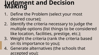 Judgment and Decision
Making
1. Define the Problem (select your most
desired course);
2. Identify the criteria necessary to judge the
multiple options (list things to be considered
like location, facilities, prestige, etc.);
3. Weight the criteria (rank the criteria based
on its importance to you);
4. Generate alternatives (the schools that
accepted you);
 