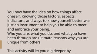 You now have the idea on how things affect
oneself. Knowing those factors, aspects,
indicators, and ways to know yourself better was
just an instrument to help you be able to meet
and embrace your being.
Who you are, what you do, and what you have
been through are ultimate reasons why you are
unique from others.
This activity will let you dig deeper by
 