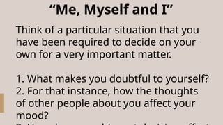 “Me, Myself and I”
Think of a particular situation that you
have been required to decide on your
own for a very important matter.
1. What makes you doubtful to yourself?
2. For that instance, how the thoughts
of other people about you affect your
mood?
 