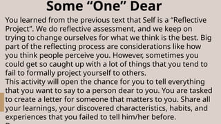 Some “One” Dear
You learned from the previous text that Self is a “Reflective
Project”. We do reflective assessment, and we keep on
trying to change ourselves for what we think is the best. Big
part of the reflecting process are considerations like how
you think people perceive you. However, sometimes you
could get so caught up with a lot of things that you tend to
fail to formally project yourself to others.
This activity will open the chance for you to tell everything
that you want to say to a person dear to you. You are tasked
to create a letter for someone that matters to you. Share all
your learnings, your discovered characteristics, habits, and
experiences that you failed to tell him/her before.
 