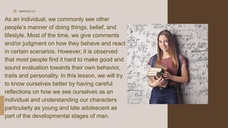 RIMBERIO CO
As an individual, we commonly see other
people’s manner of doing things, belief, and
lifestyle. Most of the time, we give comments
and/or judgment on how they behave and react
in certain scenarios. However, it is observed
that most people find it hard to make good and
sound evaluation towards their own behavior,
traits and personality. In this lesson, we will try
to know ourselves better by having careful
reflections on how we see ourselves as an
individual and understanding our characters
particularly as young and late adolescent as
part of the developmental stages of man.
 