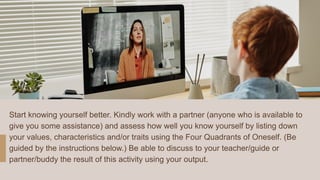 Start knowing yourself better. Kindly work with a partner (anyone who is available to
give you some assistance) and assess how well you know yourself by listing down
your values, characteristics and/or traits using the Four Quadrants of Oneself. (Be
guided by the instructions below.) Be able to discuss to your teacher/guide or
partner/buddy the result of this activity using your output.
 