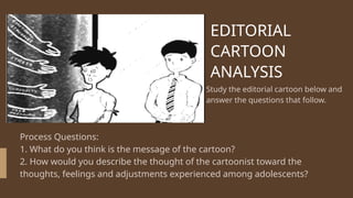 EDITORIAL
CARTOON
ANALYSIS
Study the editorial cartoon below and
answer the questions that follow.
Process Questions:
1. What do you think is the message of the cartoon?
2. How would you describe the thought of the cartoonist toward the
thoughts, feelings and adjustments experienced among adolescents?
 