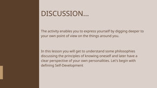 DISCUSSION...
The activity enables you to express yourself by digging deeper to
your own point of view on the things around you.
In this lesson you will get to understand some philosophies
discussing the principles of knowing oneself and later have a
clear perspective of your own personalities. Let's begin with
defining Self-Development
 