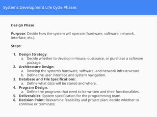 Systems Development Life Cycle Phases
Design Phase
Purpose: Decide how the system will operate (hardware, software, network,
interface, etc.).
Steps:
1. Design Strategy:
a. Decide whether to develop in-house, outsource, or purchase a software
package.
2. Architecture Design:
a. Develop the system’s hardware, software, and network infrastructure.
b. Define the user interface and system navigation.
3. Database and File Specifications:
a. Define what data will be stored and where.
4. Program Design:
a. Define the programs that need to be written and their functionalities.
5. Deliverables: System specification for the programming team.
6. Decision Point: Reexamine feasibility and project plan; decide whether to
continue or terminate.
 