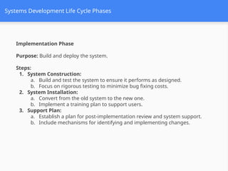 Systems Development Life Cycle Phases
Implementation Phase
Purpose: Build and deploy the system.
Steps:
1. System Construction:
a. Build and test the system to ensure it performs as designed.
b. Focus on rigorous testing to minimize bug fixing costs.
2. System Installation:
a. Convert from the old system to the new one.
b. Implement a training plan to support users.
3. Support Plan:
a. Establish a plan for post-implementation review and system support.
b. Include mechanisms for identifying and implementing changes.
 