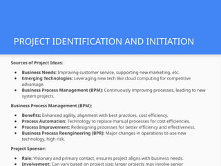 PROJECT IDENTIFICATION AND INITIATION
Sources of Project Ideas:
● Business Needs: Improving customer service, supporting new marketing, etc.
● Emerging Technologies: Leveraging new tech like cloud computing for competitive
advantage.
● Business Process Management (BPM): Continuously improving processes, leading to new
system projects.
Business Process Management (BPM):
● Benefits: Enhanced agility, alignment with best practices, cost efficiency.
● Process Automation: Technology to replace manual processes for cost efficiencies.
● Process Improvement: Redesigning processes for better efficiency and effectiveness.
● Business Process Reengineering (BPR): Major changes in operations to use new
technology, high risk.
Project Sponsor:
● Role: Visionary and primary contact, ensures project aligns with business needs.
● Involvement: Can vary based on project size; larger projects may involve senior
 