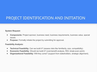 PROJECT IDENTIFICATION AND INITIATION
System Request:
● Components: Project sponsor, business need, business requirements, business value, special
issues.
● Purpose: Formally initiate the project by submitting for approval.
Feasibility Analysis:
● Technical Feasibility: Can we build it? (assess risks like familiarity, size, compatibility).
● Economic Feasibility: Should we build it? (cost-benefit analysis, ROI, break-even point).
● Organizational Feasibility: Will they come? (support from stakeholders, strategic alignment).
 