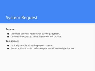 System Request
Purpose
● Describes business reasons for building a system.
● Outlines the expected value the system will provide.
Completion:
● Typically completed by the project sponsor.
● Part of a formal project selection process within an organization.
 