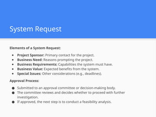 System Request
Elements of a System Request:
● Project Sponsor: Primary contact for the project.
● Business Need: Reasons prompting the project.
● Business Requirements: Capabilities the system must have.
● Business Value: Expected benefits from the system.
● Special Issues: Other considerations (e.g., deadlines).
Approval Process:
● Submitted to an approval committee or decision-making body.
● The committee reviews and decides whether to proceed with further
investigation.
● If approved, the next step is to conduct a feasibility analysis.
 