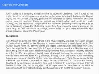 Applying the Concepts
Tune Source is a company headquartered in southern California. Tune Source is the
brainchild of three entrepreneurs with ties to the music industry: John Margolis, Megan
Taylor, and Phil Cooper. Originally, John and Phil partnered to open a number of brick and
mortar stores in southern California specializing in hard-to-find and classic jazz, rock,
country, and folk recordings. Megan soon was invited to join the partnership because of
her contacts and knowledge of classical music. Tune Source quickly became known as the
place to go to find rare audio recordings. Annual sales last year were $40 million with
annual growth at about 3%–5% per year.
Background
John, Megan, and Phil, like many others in the music industry, watched with alarm the rise
of music-sharing websites like Napster, as music consumers shared digital audio files
without paying for them, denying artists and record labels royalties associated with sales.
Once the legal battle over copyright infringement was resolved and Napster was shut
down, the partners set about establishing agreements with a variety of industry partners
in order to offer a legitimate digital music download resource for customers in their
market niche. Phil has asked Carly Edwards, a rising star in the Tune Source marketing
department, to spearhead the digital music download project. Tune Source currently has
a website that enables customers to search for and purchase CDs. This site was initially
developed by an Internet consulting firm and is hosted by a prominent local Internet
Service Provider (ISP) in Los Angeles. The IT department at Tune Source has become
experienced with Internet technology as it has worked with the ISP to maintain the site.
 