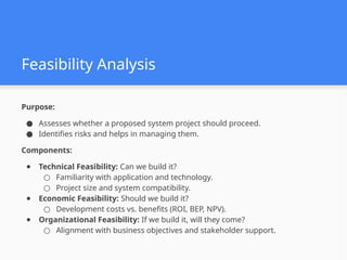 Feasibility Analysis
Purpose:
● Assesses whether a proposed system project should proceed.
● Identifies risks and helps in managing them.
Components:
● Technical Feasibility: Can we build it?
○ Familiarity with application and technology.
○ Project size and system compatibility.
● Economic Feasibility: Should we build it?
○ Development costs vs. benefits (ROI, BEP, NPV).
● Organizational Feasibility: If we build it, will they come?
○ Alignment with business objectives and stakeholder support.
 