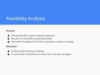 Feasibility Analysis
Process:
● Conducted after system request approval.
● Results in a feasibility study deliverable.
● Revisable throughout the SDLC as project conditions change.
Outcome:
● Guides project decision-making.
● Ensures that investments are wise and risks are managed.
 
