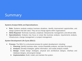 Summary
Systems Analyst Skills and Specializations:
● Role: Systems analysts analyze business situations, identify improvement opportunities, and
design systems that add value. They act as change agents within organizations.
● Skills Required: Technical, business, analytical, interpersonal, management, and ethical skills.
● Specializations: Analysts may focus on areas like business analysis, requirements analysis,
infrastructure, change management, or project management.
System Development Life Cycle (SDLC):
● Process: The SDLC is a structured process for system development, including:
1. Planning: Identify business value, conduct feasibility analysis, and plan the project.
2. Analysis: Develop strategies, gather information, and create analysis models.
3. Design: Create design strategies, physical and architecture designs, interface and
database designs, and program design.
4. Implementation: Build, install, and maintain the system.
 