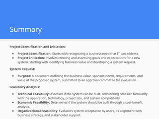 Summary
Project Identification and Initiation:
● Project Identification: Starts with recognizing a business need that IT can address.
● Project Initiation: Involves creating and assessing goals and expectations for a new
system, starting with identifying business value and developing a system request.
System Request:
● Purpose: A document outlining the business value, sponsor, needs, requirements, and
value of the proposed system, submitted to an approval committee for evaluation.
Feasibility Analysis:
● Technical Feasibility: Assesses if the system can be built, considering risks like familiarity
with the application, technology, project size, and system compatibility.
● Economic Feasibility: Determines if the system should be built through a cost-benefit
analysis.
● Organizational Feasibility: Evaluates system acceptance by users, its alignment with
business strategy, and stakeholder support.
 
