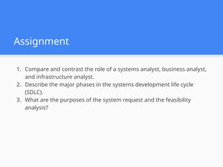 Assignment
1. Compare and contrast the role of a systems analyst, business analyst,
and infrastructure analyst.
2. Describe the major phases in the systems development life cycle
(SDLC).
3. What are the purposes of the system request and the feasibility
analysis?
 