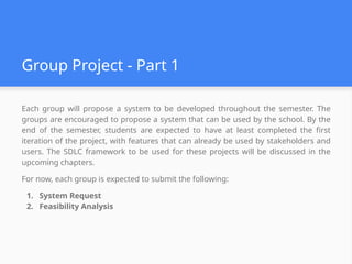 Group Project - Part 1
Each group will propose a system to be developed throughout the semester. The
groups are encouraged to propose a system that can be used by the school. By the
end of the semester, students are expected to have at least completed the first
iteration of the project, with features that can already be used by stakeholders and
users. The SDLC framework to be used for these projects will be discussed in the
upcoming chapters.
For now, each group is expected to submit the following:
1. System Request
2. Feasibility Analysis
 