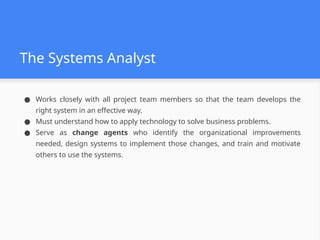The Systems Analyst
● Works closely with all project team members so that the team develops the
right system in an effective way.
● Must understand how to apply technology to solve business problems.
● Serve as change agents who identify the organizational improvements
needed, design systems to implement those changes, and train and motivate
others to use the systems.
 