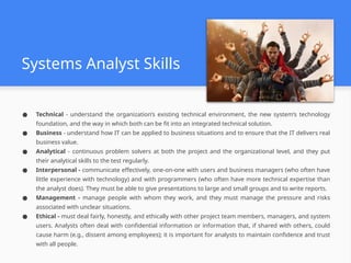 Systems Analyst Skills
● Technical - understand the organization’s existing technical environment, the new system’s technology
foundation, and the way in which both can be fit into an integrated technical solution.
● Business - understand how IT can be applied to business situations and to ensure that the IT delivers real
business value.
● Analytical - continuous problem solvers at both the project and the organizational level, and they put
their analytical skills to the test regularly.
● Interpersonal - communicate effectively, one-on-one with users and business managers (who often have
little experience with technology) and with programmers (who often have more technical expertise than
the analyst does). They must be able to give presentations to large and small groups and to write reports.
● Management - manage people with whom they work, and they must manage the pressure and risks
associated with unclear situations.
● Ethical - must deal fairly, honestly, and ethically with other project team members, managers, and system
users. Analysts often deal with confidential information or information that, if shared with others, could
cause harm (e.g., dissent among employees); it is important for analysts to maintain confidence and trust
with all people.
 