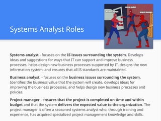 Systems Analyst Roles
Systems analyst - focuses on the IS issues surrounding the system. Develops
ideas and suggestions for ways that IT can support and improve business
processes, helps design new business processes supported by IT, designs the new
information system, and ensures that all IS standards are maintained.
Business analyst - focuses on the business issues surrounding the system.
Identifies the business value that the system will create, develops ideas for
improving the business processes, and helps design new business processes and
policies.
Project manager - ensures that the project is completed on time and within
budget and that the system delivers the expected value to the organization. The
project manager is often a seasoned systems analyst who, through training and
experience, has acquired specialized project management knowledge and skills.
 