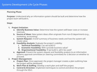 Systems Development Life Cycle Phases
Planning Phase
Purpose: Understand why an information system should be built and determine how the
project team will build it.
Steps:
1. Project Initiation:
a. Identify Business Value: Determine how the system will lower costs or increase
revenues.
b. Source of Ideas: New system ideas often originate from non-IS departments (e.g.,
marketing, accounting).
c. System Request: A brief summary of business needs and how the system will
create value.
d. Feasibility Analysis: Evaluate the project's viability:
i. Technical Feasibility: Can we build it?
ii. Economic Feasibility: Will it provide business value?
iii. Organizational Feasibility: If we build it, will it be used?
e. Approval: Present the system request and feasibility analysis to an information
systems approval committee (or steering committee) for a decision on whether to
proceed.
2. Project Management:
a. Project Plan: Once approved, the project manager creates a plan outlining how
the project will be developed.
b. Work Plan & Staffing: Develop a work plan and staff the project.
c. Control & Direction: Implement techniques to control and direct the project
through the SDLC.
 