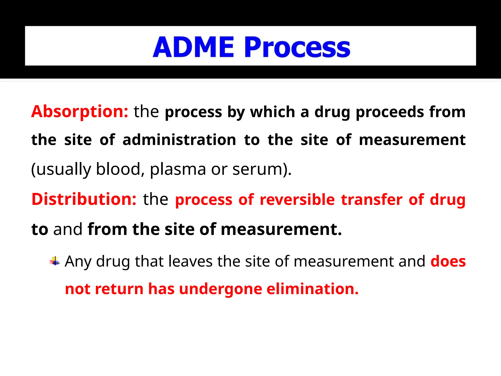 Absorption: the process by which a drug proceeds from
the site of administration to the site of measurement
(usually blood, plasma or serum).
Distribution: the process of reversible transfer of drug
to and from the site of measurement.
Any drug that leaves the site of measurement and does
not return has undergone elimination.
 