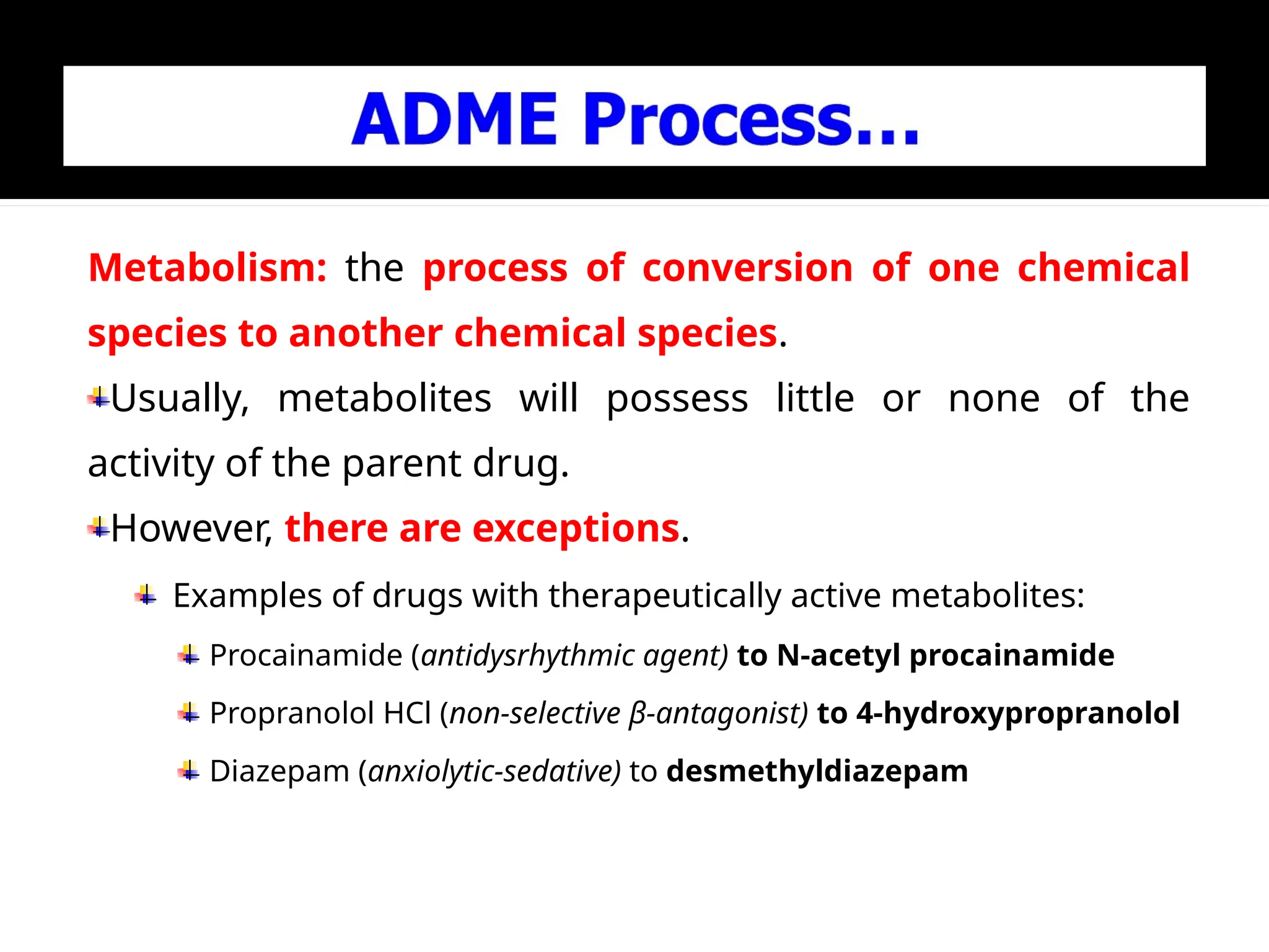 Metabolism: the process of conversion of one chemical
species to another chemical species.
Usually, metabolites will possess little or none of the
activity of the parent drug.
However, there are exceptions.
Examples of drugs with therapeutically active metabolites:
Procainamide (antidysrhythmic agent) to N-acetyl procainamide
Propranolol HCl (non-selective β-antagonist) to 4-hydroxypropranolol
Diazepam (anxiolytic-sedative) to desmethyldiazepam
 