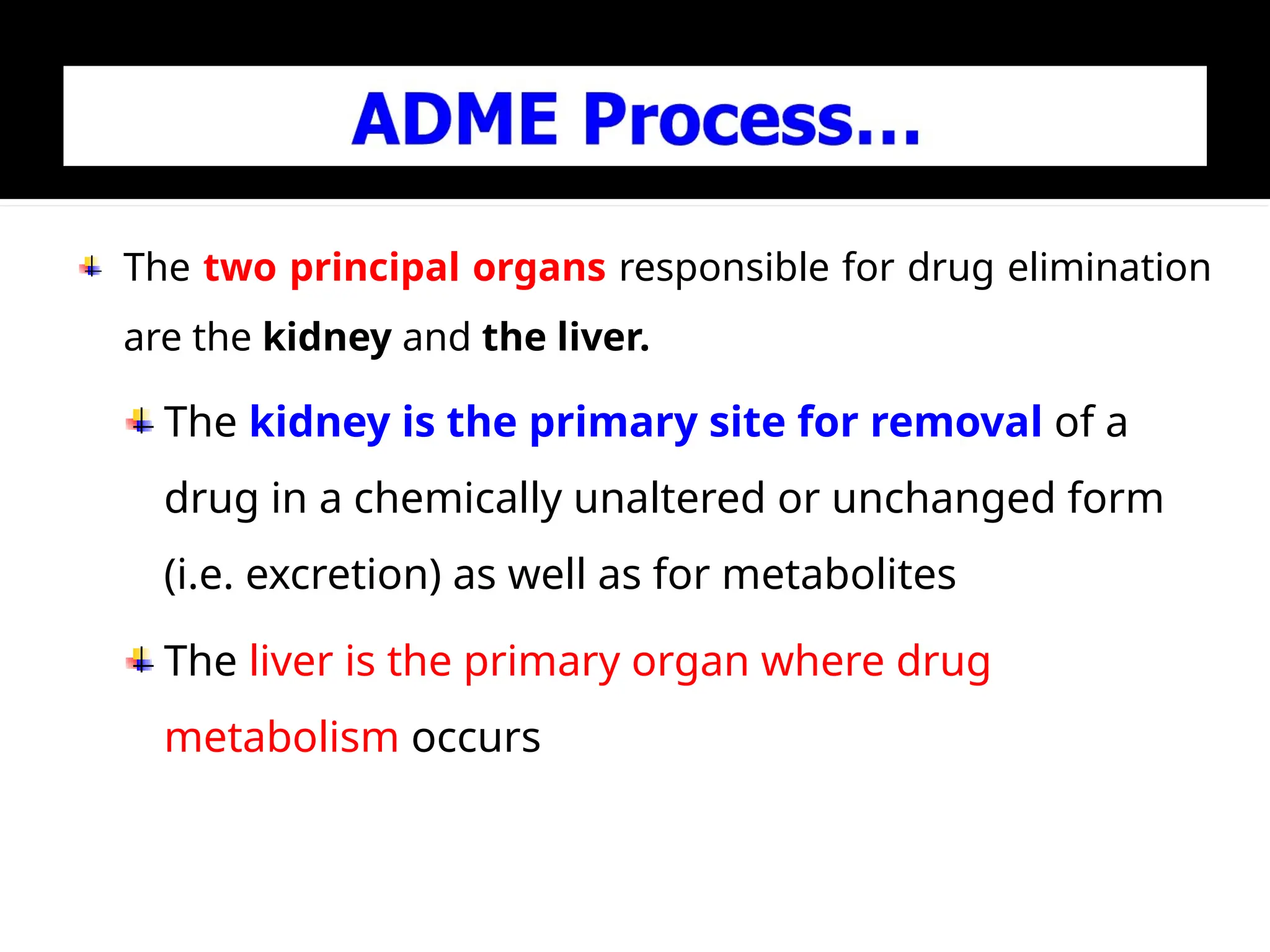 The two principal organs responsible for drug elimination
are the kidney and the liver.
The kidney is the primary site for removal of a
drug in a chemically unaltered or unchanged form
(i.e. excretion) as well as for metabolites
The liver is the primary organ where drug
metabolism occurs
 