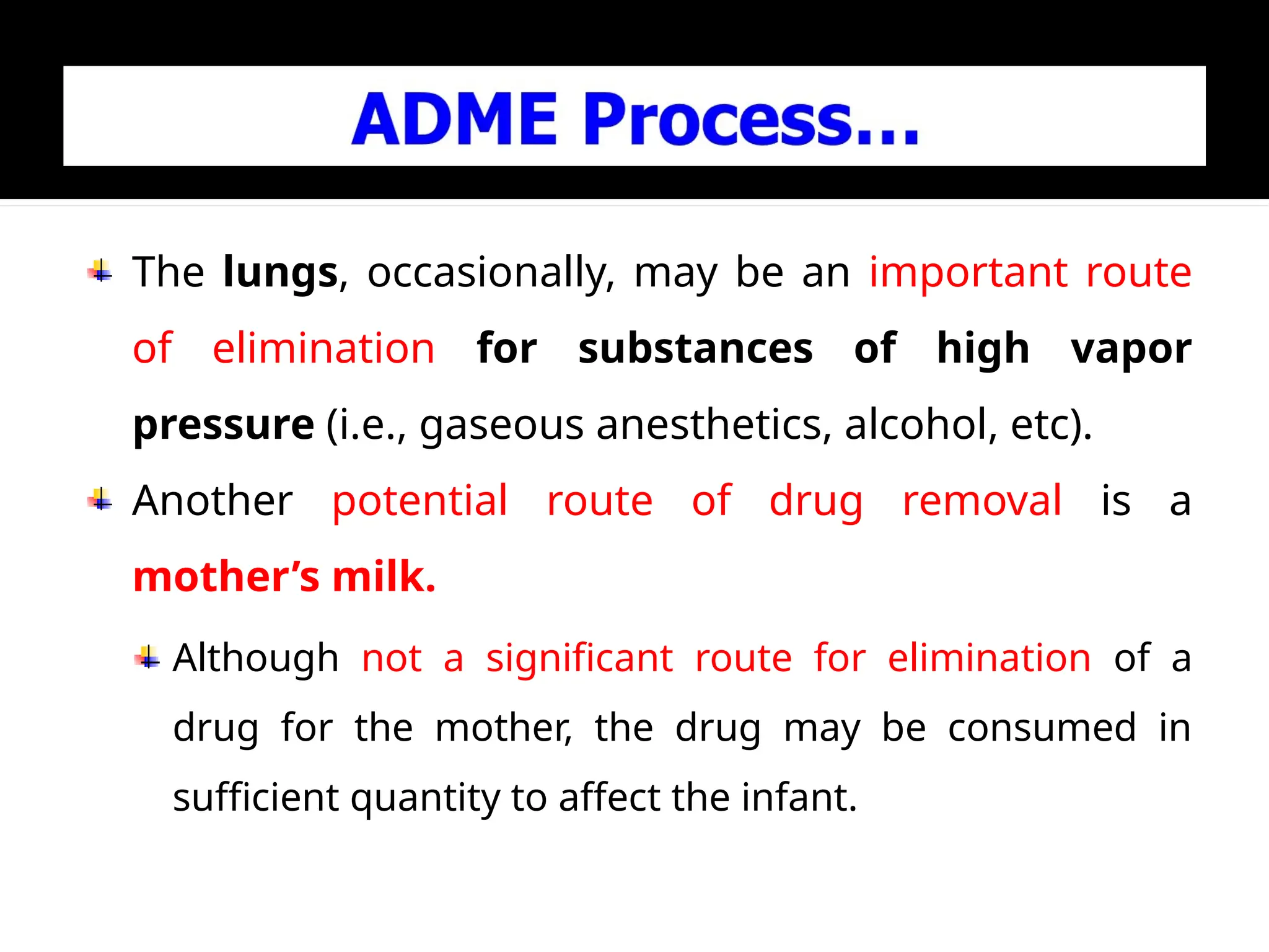 The lungs, occasionally, may be an important route
of elimination for substances of high vapor
pressure (i.e., gaseous anesthetics, alcohol, etc).
Another potential route of drug removal is a
mother’s milk.
Although not a significant route for elimination of a
drug for the mother, the drug may be consumed in
sufficient quantity to affect the infant.
 