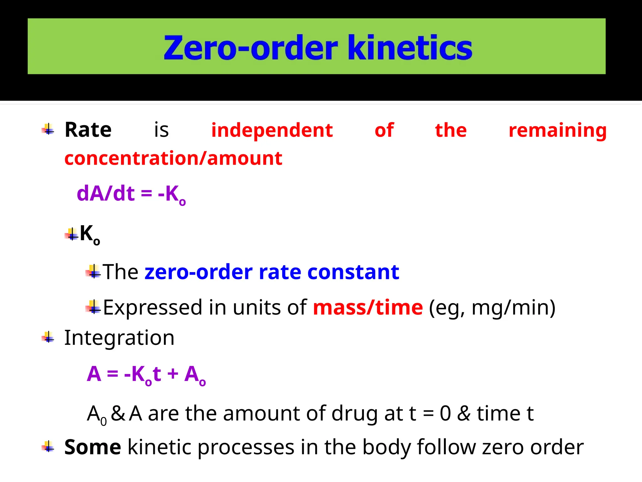 Rate is independent of the remaining
concentration/amount
dA/dt = -Ko
Ko
The zero-order rate constant
Expressed in units of mass/time (eg, mg/min)
Integration
A = -Kot + Ao
A0 & A are the amount of drug at t = 0 & time t
Some kinetic processes in the body follow zero order
 