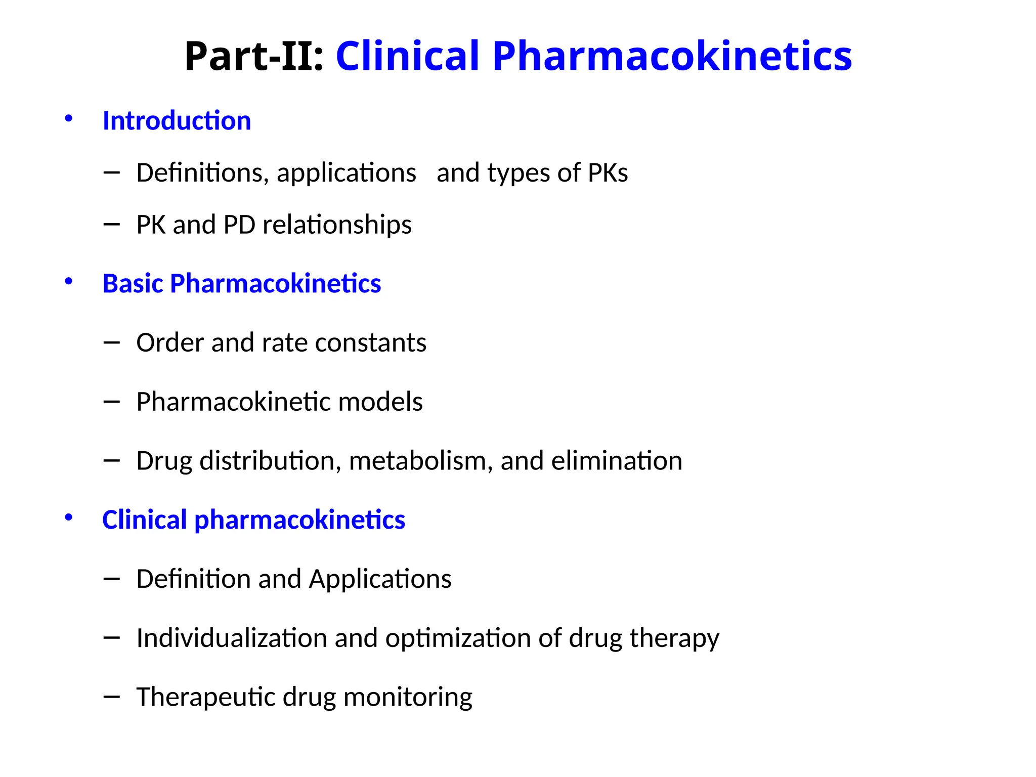 Part-II: Clinical Pharmacokinetics
• Introduction
– Definitions, applications and types of PKs
– PK and PD relationships
• Basic Pharmacokinetics
– Order and rate constants
– Pharmacokinetic models
– Drug distribution, metabolism, and elimination
• Clinical pharmacokinetics
– Definition and Applications
– Individualization and optimization of drug therapy
– Therapeutic drug monitoring
 