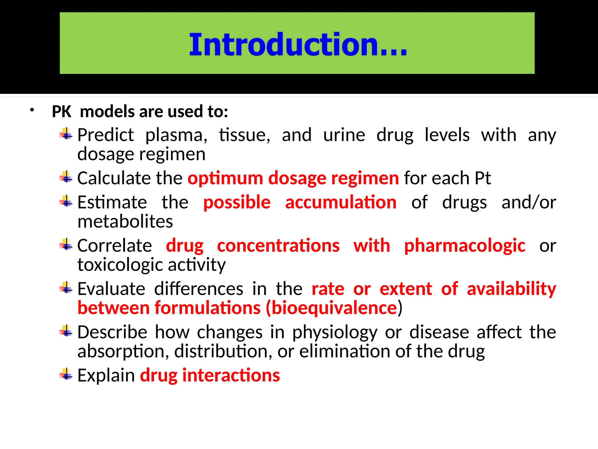 • PK models are used to:
Predict plasma, tissue, and urine drug levels with any
dosage regimen
Calculate the optimum dosage regimen for each Pt
Estimate the possible accumulation of drugs and/or
metabolites
Correlate drug concentrations with pharmacologic or
toxicologic activity
Evaluate differences in the rate or extent of availability
between formulations (bioequivalence)
Describe how changes in physiology or disease affect the
absorption, distribution, or elimination of the drug
Explain drug interactions
 