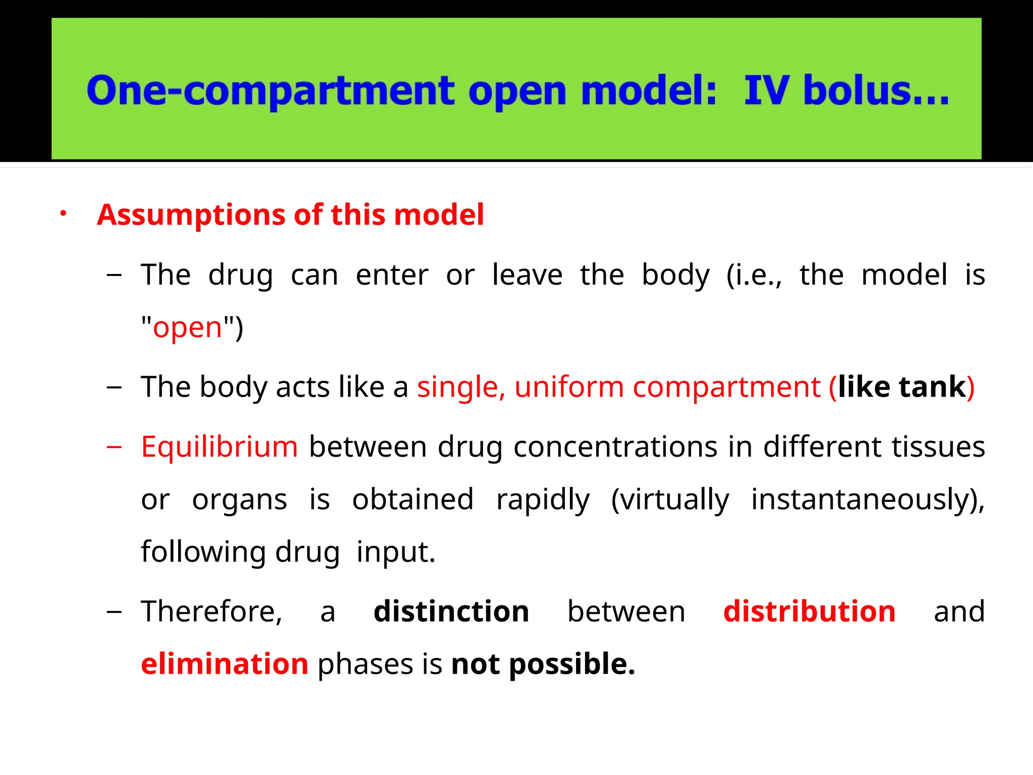 • Assumptions of this model
– The drug can enter or leave the body (i.e., the model is
"open")
– The body acts like a single, uniform compartment (like tank)
– Equilibrium between drug concentrations in different tissues
or organs is obtained rapidly (virtually instantaneously),
following drug input.
– Therefore, a distinction between distribution and
elimination phases is not possible.
 