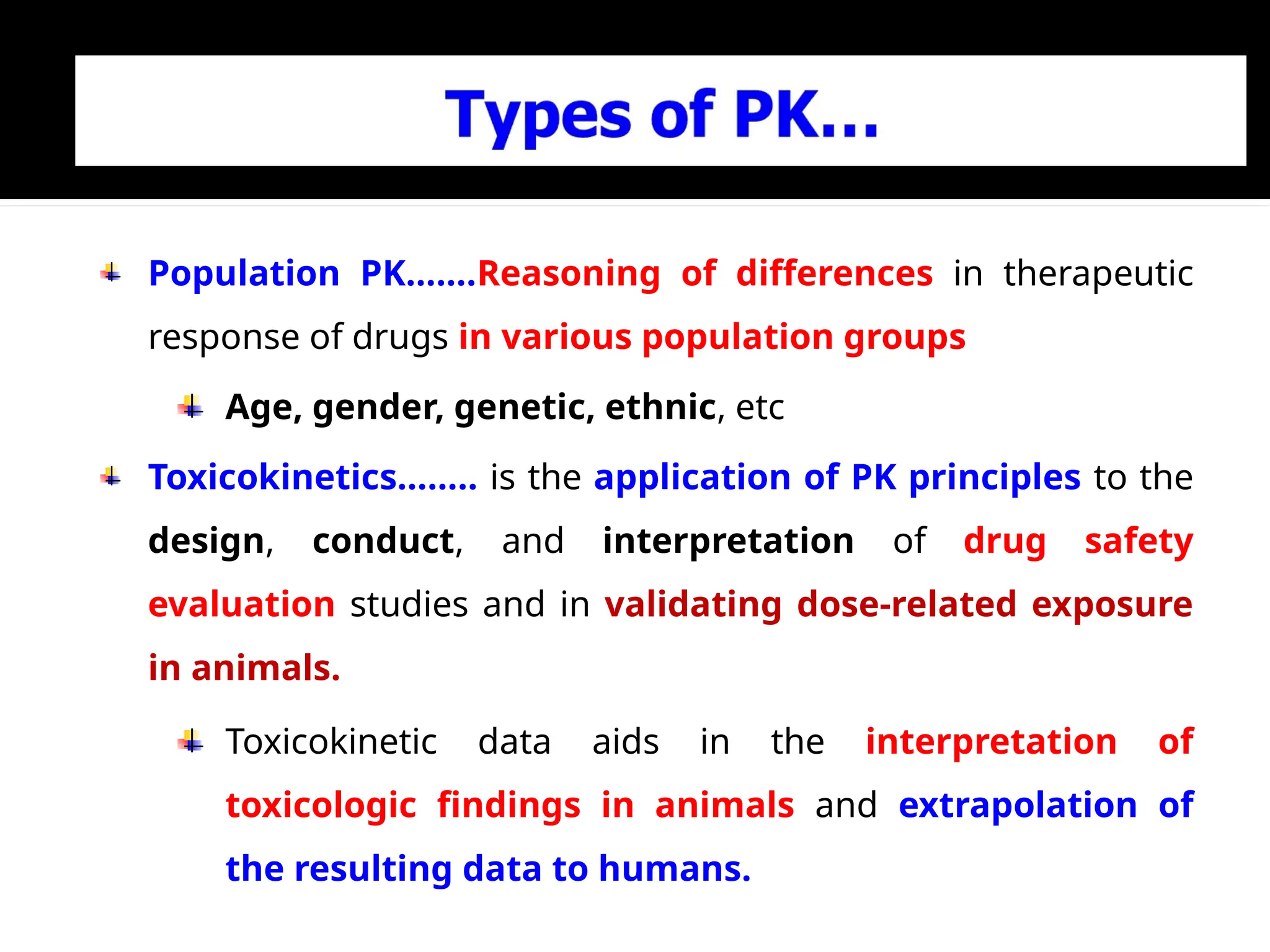 Population PK…….Reasoning of differences in therapeutic
response of drugs in various population groups
Age, gender, genetic, ethnic, etc
Toxicokinetics…….. is the application of PK principles to the
design, conduct, and interpretation of drug safety
evaluation studies and in validating dose-related exposure
in animals.
Toxicokinetic data aids in the interpretation of
toxicologic findings in animals and extrapolation of
the resulting data to humans.
 