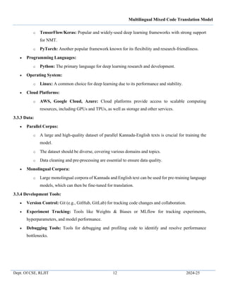 Multilingual Mixed Code Translation Model
Dept. Of CSE, RLJIT 12 2024-25
o TensorFlow/Keras: Popular and widely-used deep learning frameworks with strong support
for NMT.
o PyTorch: Another popular framework known for its flexibility and research-friendliness.
• Programming Languages:
o Python: The primary language for deep learning research and development.
• Operating System:
o Linux: A common choice for deep learning due to its performance and stability.
• Cloud Platforms:
o AWS, Google Cloud, Azure: Cloud platforms provide access to scalable computing
resources, including GPUs and TPUs, as well as storage and other services.
3.3.3 Data:
• Parallel Corpus:
o A large and high-quality dataset of parallel Kannada-English texts is crucial for training the
model.
o The dataset should be diverse, covering various domains and topics.
o Data cleaning and pre-processing are essential to ensure data quality.
• Monolingual Corpora:
o Large monolingual corpora of Kannada and English text can be used for pre-training language
models, which can then be fine-tuned for translation.
3.3.4 Development Tools:
• Version Control: Git (e.g., GitHub, GitLab) for tracking code changes and collaboration.
• Experiment Tracking: Tools like Weights & Biases or MLflow for tracking experiments,
hyperparameters, and model performance.
• Debugging Tools: Tools for debugging and profiling code to identify and resolve performance
bottlenecks.
 