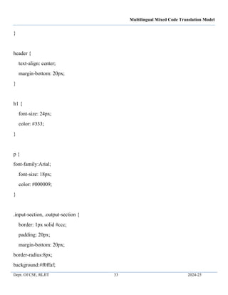 Multilingual Mixed Code Translation Model
Dept. Of CSE, RLJIT 33 2024-25
}
header {
text-align: center;
margin-bottom: 20px;
}
h1 {
font-size: 24px;
color: #333;
}
p {
font-family:Arial;
font-size: 18px;
color: #000009;
}
.input-section, .output-section {
border: 1px solid #ccc;
padding: 20px;
margin-bottom: 20px;
border-radius:8px;
background:#f0ffaf;
 