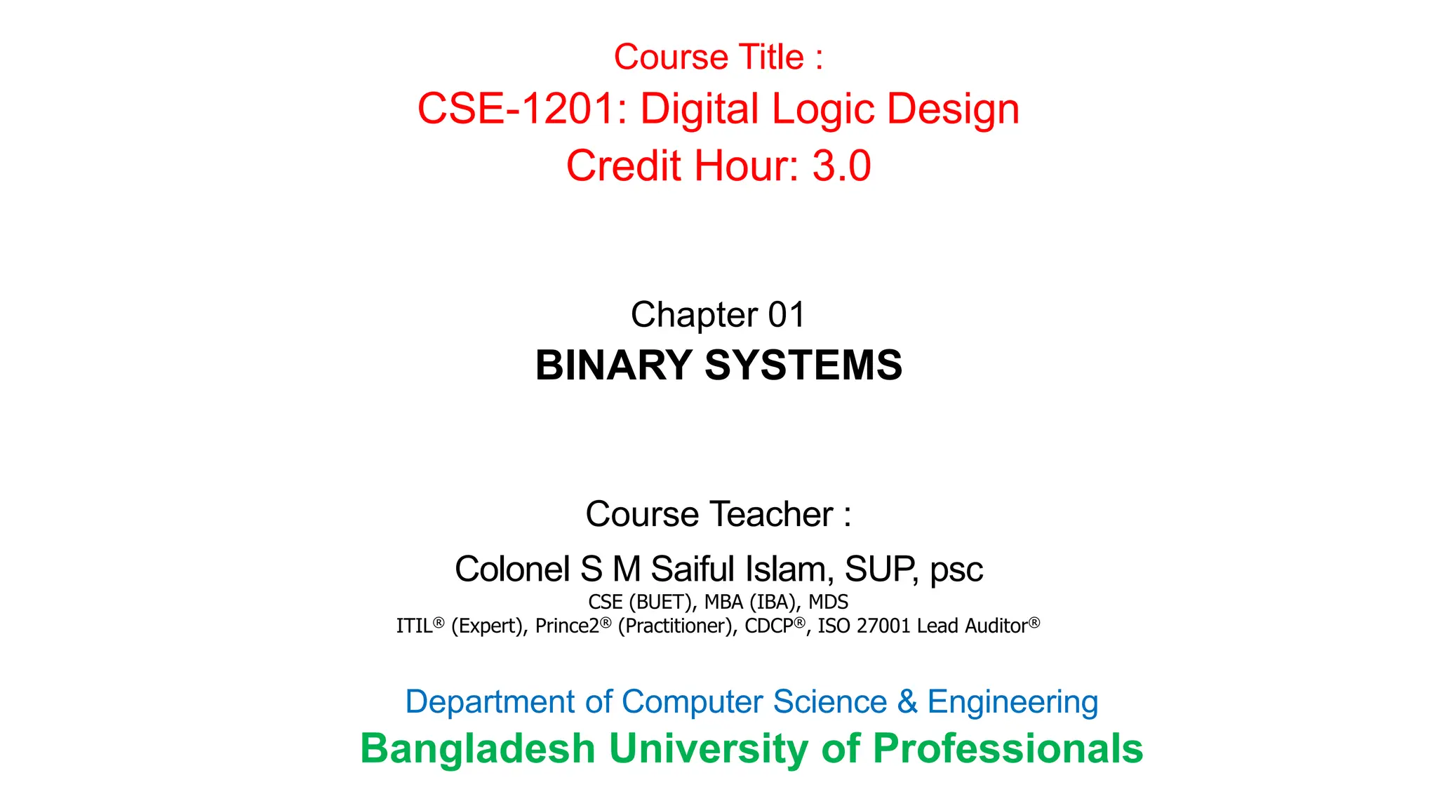 Course Teacher :
Colonel S M Saiful Islam, SUP, psc
CSE (BUET), MBA (IBA), MDS
ITIL® (Expert), Prince2® (Practitioner), CDCP®, ISO 27001 Lead Auditor®
Course Title :
CSE-1201: Digital Logic Design
Credit Hour: 3.0
Department of Computer Science & Engineering
Bangladesh University of Professionals
Chapter 01
BINARY SYSTEMS
 