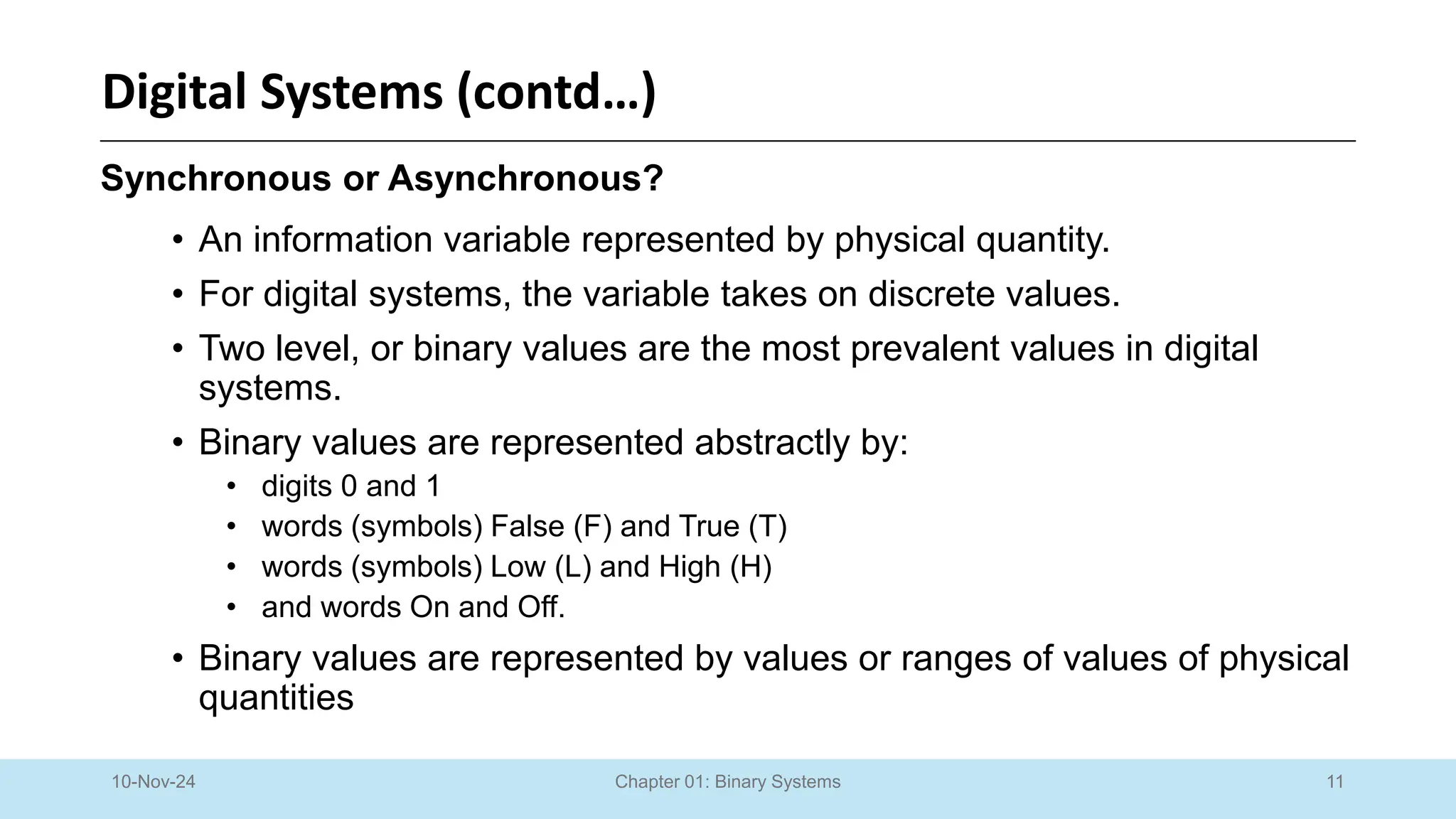 11
Chapter 01: Binary Systems
Digital Systems (contd…)
10-Nov-24
Synchronous or Asynchronous?
• An information variable represented by physical quantity.
• For digital systems, the variable takes on discrete values.
• Two level, or binary values are the most prevalent values in digital
systems.
• Binary values are represented abstractly by:
• digits 0 and 1
• words (symbols) False (F) and True (T)
• words (symbols) Low (L) and High (H)
• and words On and Off.
• Binary values are represented by values or ranges of values of physical
quantities
 