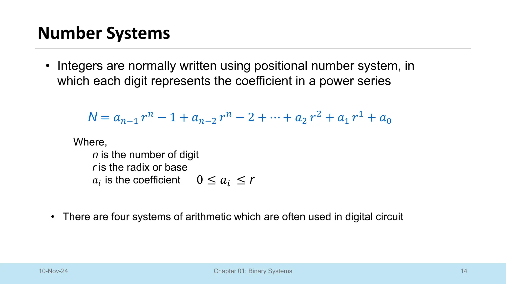 14
Chapter 01: Binary Systems
Number Systems
10-Nov-24
• Integers are normally written using positional number system, in
which each digit represents the coefficient in a power series
N = 𝑎𝑛−1 𝑟𝑛
− 1 + 𝑎𝑛−2 𝑟𝑛
− 2 + ⋯ + 𝑎2 𝑟2
+ 𝑎1 𝑟1
+ 𝑎0
Where,
n is the number of digit
r is the radix or base
𝑎𝑖 is the coefficient 0 ≤ 𝑎𝑖 ≤ r
• There are four systems of arithmetic which are often used in digital circuit
 