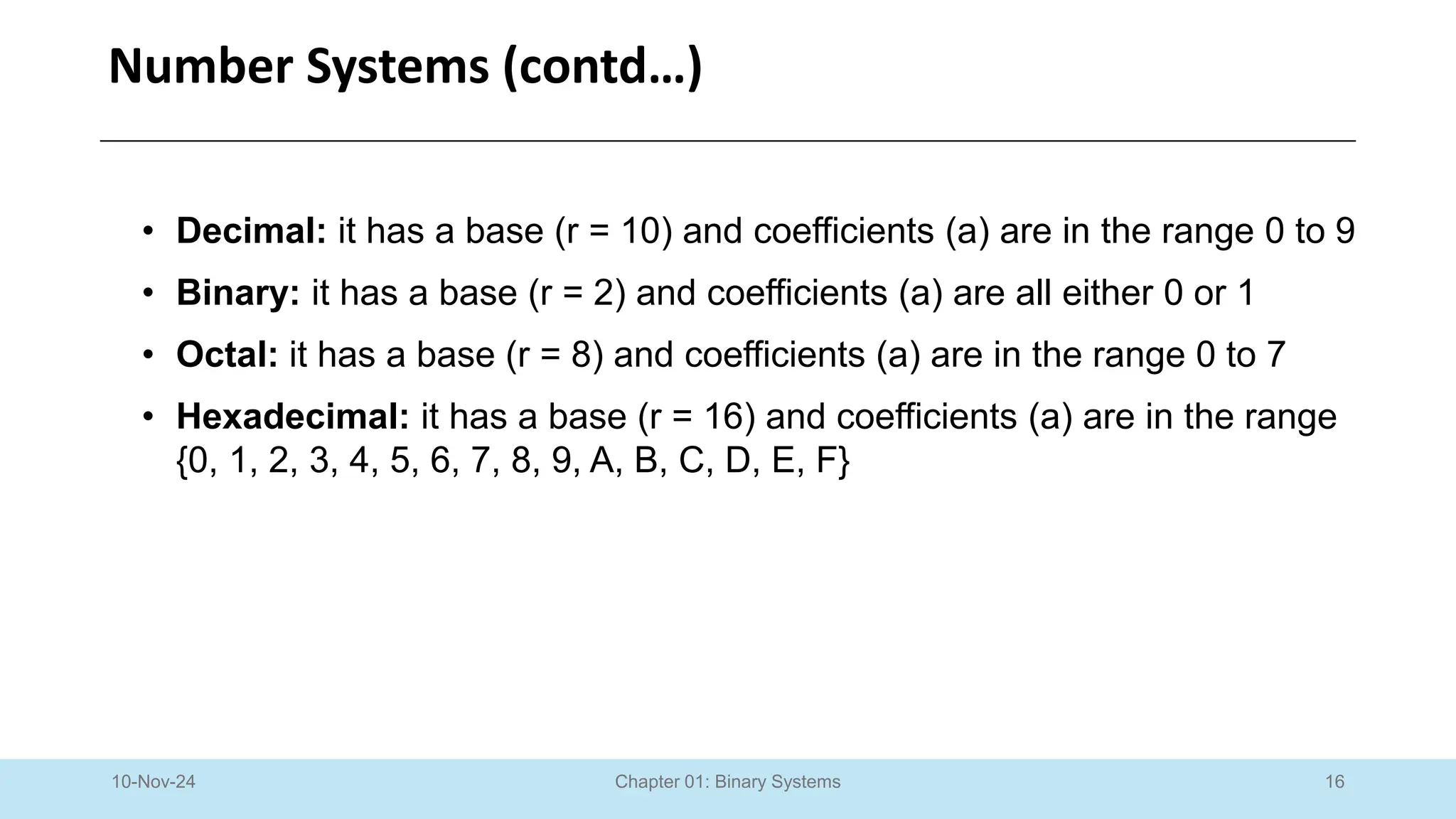 16
Chapter 01: Binary Systems
Number Systems (contd…)
10-Nov-24
• Decimal: it has a base (r = 10) and coefficients (a) are in the range 0 to 9
• Binary: it has a base (r = 2) and coefficients (a) are all either 0 or 1
• Octal: it has a base (r = 8) and coefficients (a) are in the range 0 to 7
• Hexadecimal: it has a base (r = 16) and coefficients (a) are in the range
{0, 1, 2, 3, 4, 5, 6, 7, 8, 9, A, B, C, D, E, F}
 