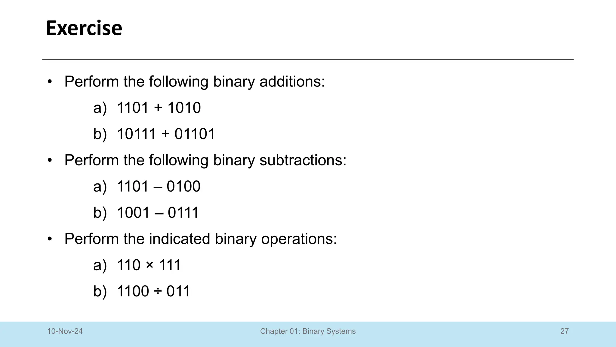 27
Chapter 01: Binary Systems
Exercise
10-Nov-24
• Perform the following binary additions:
a) 1101 + 1010
b) 10111 + 01101
• Perform the following binary subtractions:
a) 1101 – 0100
b) 1001 – 0111
• Perform the indicated binary operations:
a) 110 × 111
b) 1100 ÷ 011
 