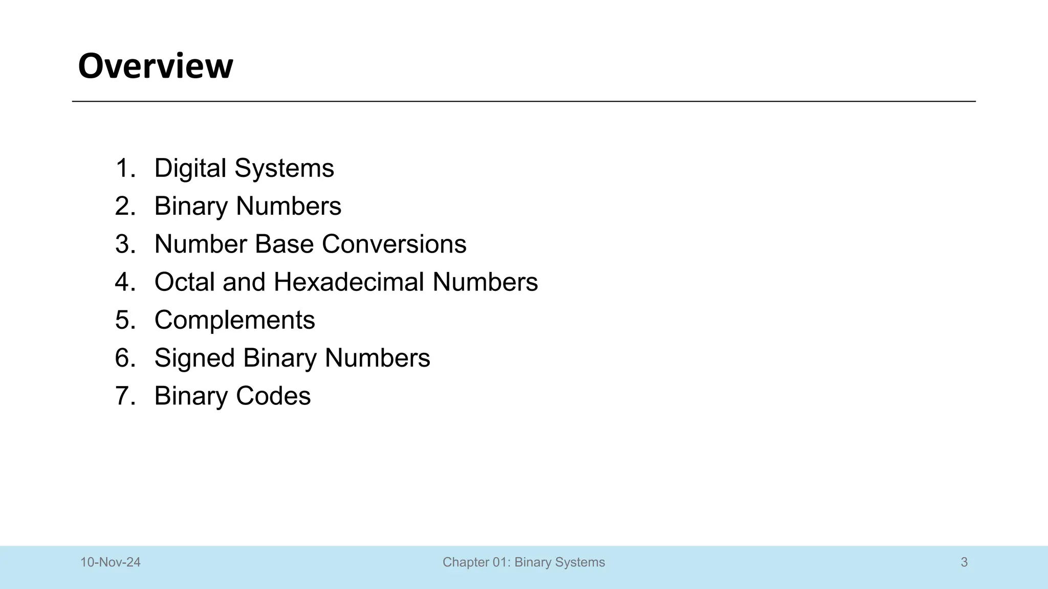 3
Chapter 01: Binary Systems
Overview
1. Digital Systems
2. Binary Numbers
3. Number Base Conversions
4. Octal and Hexadecimal Numbers
5. Complements
6. Signed Binary Numbers
7. Binary Codes
10-Nov-24
 