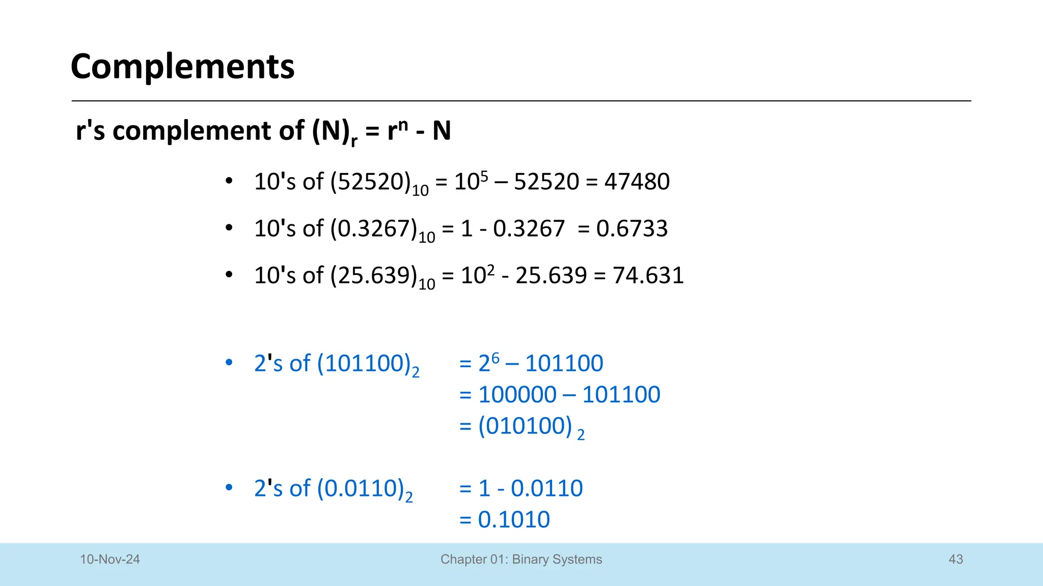 43
Chapter 01: Binary Systems
Complements
10-Nov-24
r's complement of (N)r = rn - N
• 10's of (52520)10 = 105 – 52520 = 47480
• 10's of (0.3267)10 = 1 - 0.3267 = 0.6733
• 10's of (25.639)10 = 102 - 25.639 = 74.631
• 2's of (101100)2 = 26 – 101100
= 100000 – 101100
= (010100)2
• 2's of (0.0110)2 = 1 - 0.0110
= 0.1010
 