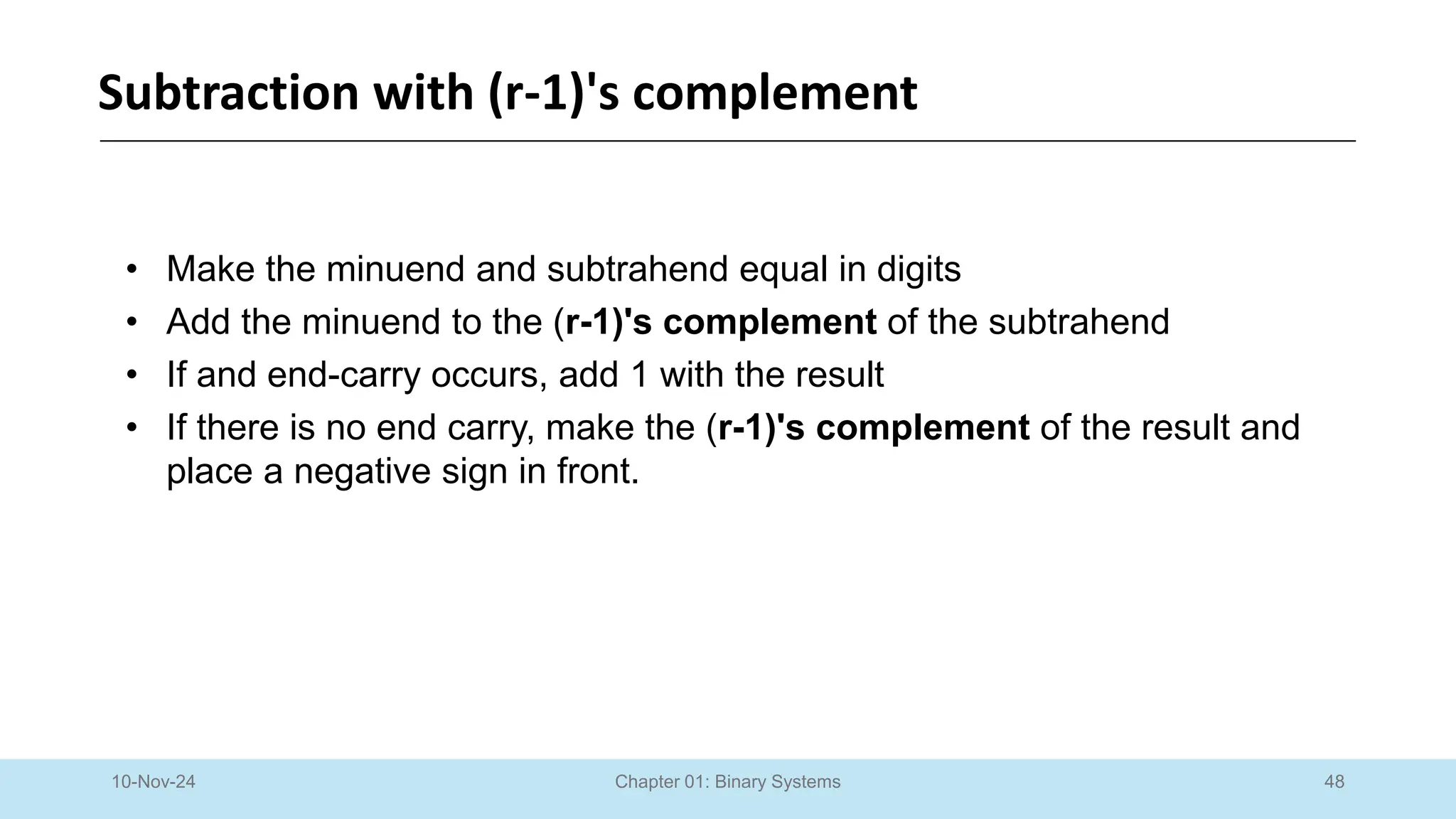 48
Chapter 01: Binary Systems
Subtraction with (r-1)'s complement
10-Nov-24
• Make the minuend and subtrahend equal in digits
• Add the minuend to the (r-1)'s complement of the subtrahend
• If and end-carry occurs, add 1 with the result
• If there is no end carry, make the (r-1)'s complement of the result and
place a negative sign in front.
 