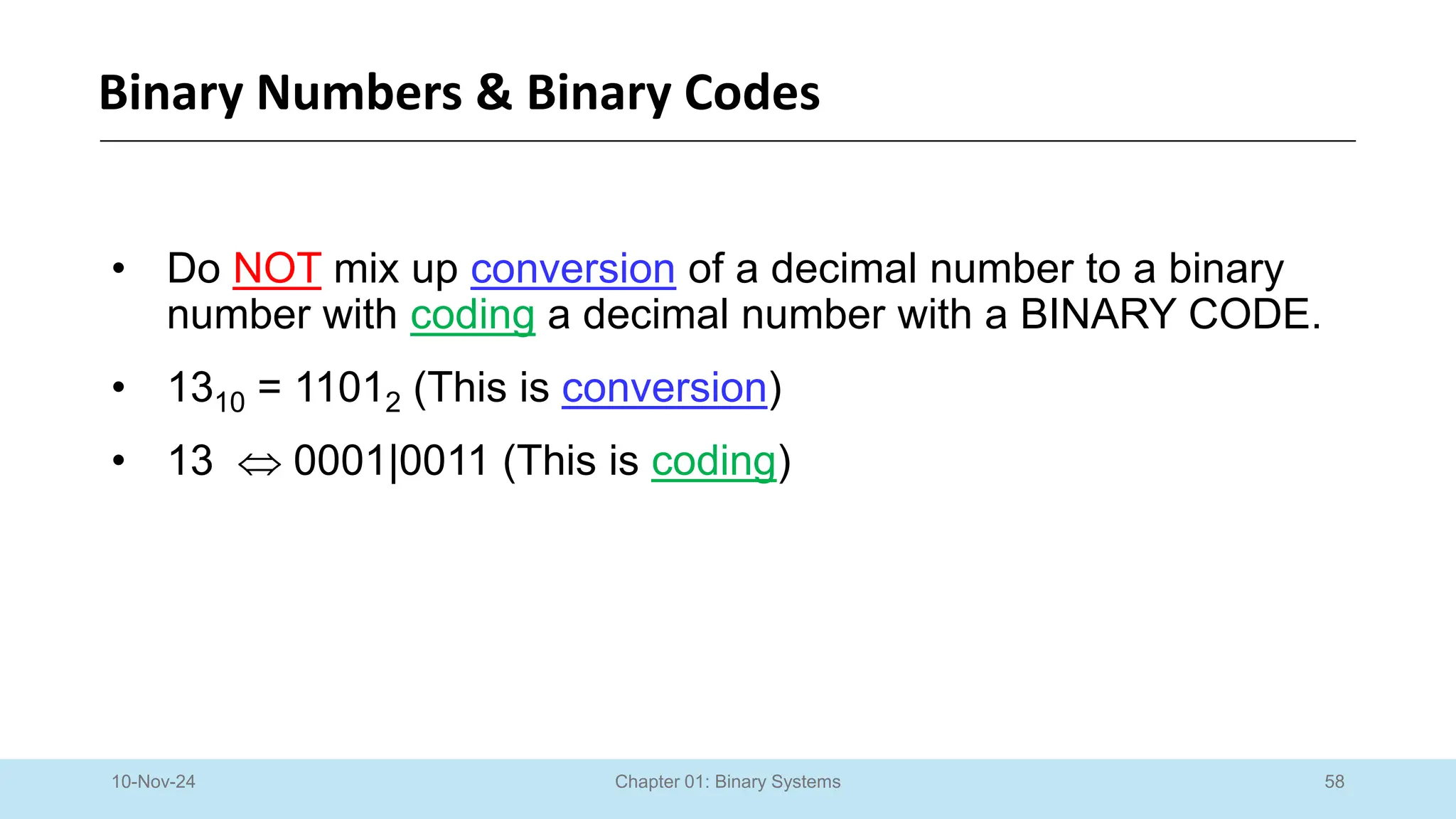 58
Chapter 01: Binary Systems
Binary Numbers & Binary Codes
10-Nov-24
• Do NOT mix up conversion of a decimal number to a binary
number with coding a decimal number with a BINARY CODE.
• 1310 = 11012 (This is conversion)
• 13  0001|0011 (This is coding)
 