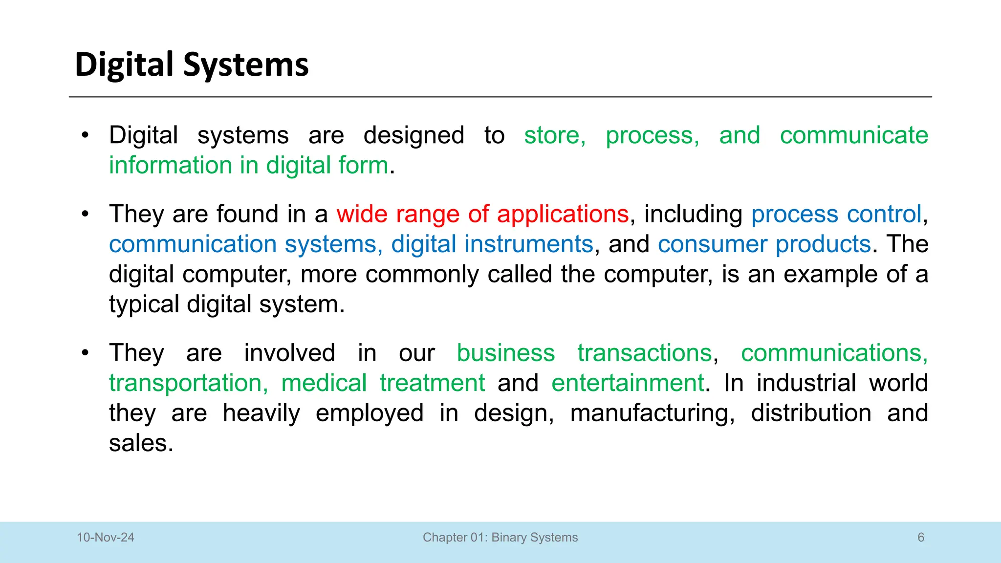 6
Chapter 01: Binary Systems
Digital Systems
10-Nov-24
• Digital systems are designed to store, process, and communicate
information in digital form.
• They are found in a wide range of applications, including process control,
communication systems, digital instruments, and consumer products. The
digital computer, more commonly called the computer, is an example of a
typical digital system.
• They are involved in our business transactions, communications,
transportation, medical treatment and entertainment. In industrial world
they are heavily employed in design, manufacturing, distribution and
sales.
 