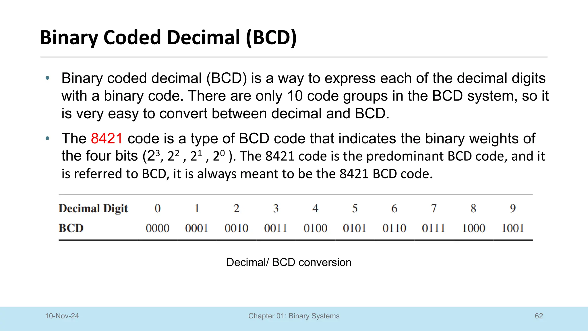 62
Chapter 01: Binary Systems
Binary Coded Decimal (BCD)
10-Nov-24
• Binary coded decimal (BCD) is a way to express each of the decimal digits
with a binary code. There are only 10 code groups in the BCD system, so it
is very easy to convert between decimal and BCD.
• The 8421 code is a type of BCD code that indicates the binary weights of
the four bits (23, 22 , 21 , 20 ). The 8421 code is the predominant BCD code, and it
is referred to BCD, it is always meant to be the 8421 BCD code.
Decimal/ BCD conversion
 