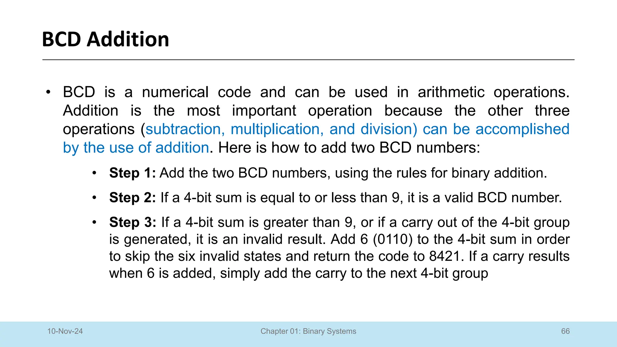 66
Chapter 01: Binary Systems
BCD Addition
10-Nov-24
• BCD is a numerical code and can be used in arithmetic operations.
Addition is the most important operation because the other three
operations (subtraction, multiplication, and division) can be accomplished
by the use of addition. Here is how to add two BCD numbers:
• Step 1: Add the two BCD numbers, using the rules for binary addition.
• Step 2: If a 4-bit sum is equal to or less than 9, it is a valid BCD number.
• Step 3: If a 4-bit sum is greater than 9, or if a carry out of the 4-bit group
is generated, it is an invalid result. Add 6 (0110) to the 4-bit sum in order
to skip the six invalid states and return the code to 8421. If a carry results
when 6 is added, simply add the carry to the next 4-bit group
 
